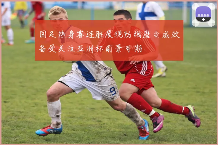 国足热身赛连胜展现防线磨合成效备受关注亚洲杯前景可期