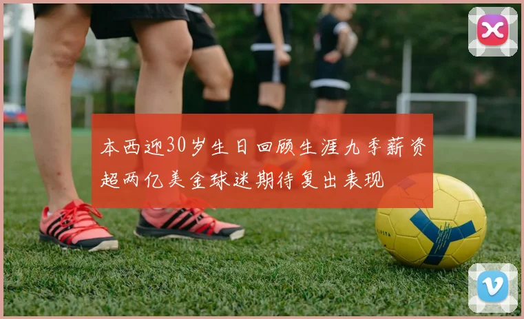 本西迎30岁生日回顾生涯九季薪资超两亿美金球迷期待复出表现