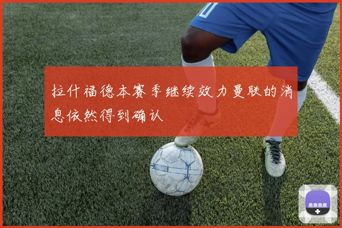 拉什福德本赛季继续效力曼联的消息依然得到确认