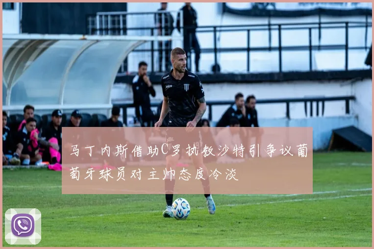 马丁内斯借助C罗执教沙特引争议葡萄牙球员对主帅态度冷淡